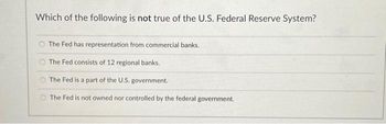 Which of the following is not true of the U.S. Federal Reserve System?
The Fed has representation from commercial banks.
The Fed consists of 12 regional banks.
The Fed is a part of the U.S. government.
The Fed is not owned nor controlled by the federal government.