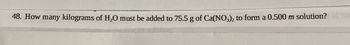 48. How many kilograms of H₂O must be added to 75.5 g of Ca(NO3)2 to form a 0.500 m solution?