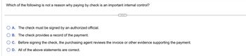 Which of the following is not a reason why paying by check is an important internal control?
A. The check must be signed by an authorized official.
B. The check provides a record of the payment.
○ C. Before signing the check, the purchasing agent reviews the invoice or other evidence supporting the payment.
OD. All of the above statements are correct.