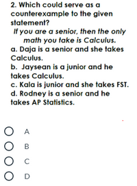 2. Which could serve as a
counterexample to the given
statement?
If you are a senior, then the only
math you take is Calculus.
a. Daja is a senior and she takes
Calculus.
b. Jaysean is a junior and he
takes Calculus.
c. Kala is junior and she takes FST.
d. Rodney is a senior and he
takes AP Statistics.
ОА
О в
Ос
O D
