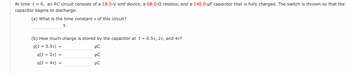 At time t = 0, an RC circuit consists of a 18.5-V emf device, a 68.0- resistor, and a 140.0-µF capacitor that is fully charged. The switch is thrown so that the
capacitor begins to discharge.
(a) What is the time constant of this circuit?
S
(b) How much charge is stored by the capacitor at t = 0.5T, 2T, and 4t?
q(t = 0.5T)
μC
=
q(t = 2T) =
q(t = 4t) =
=
5 5