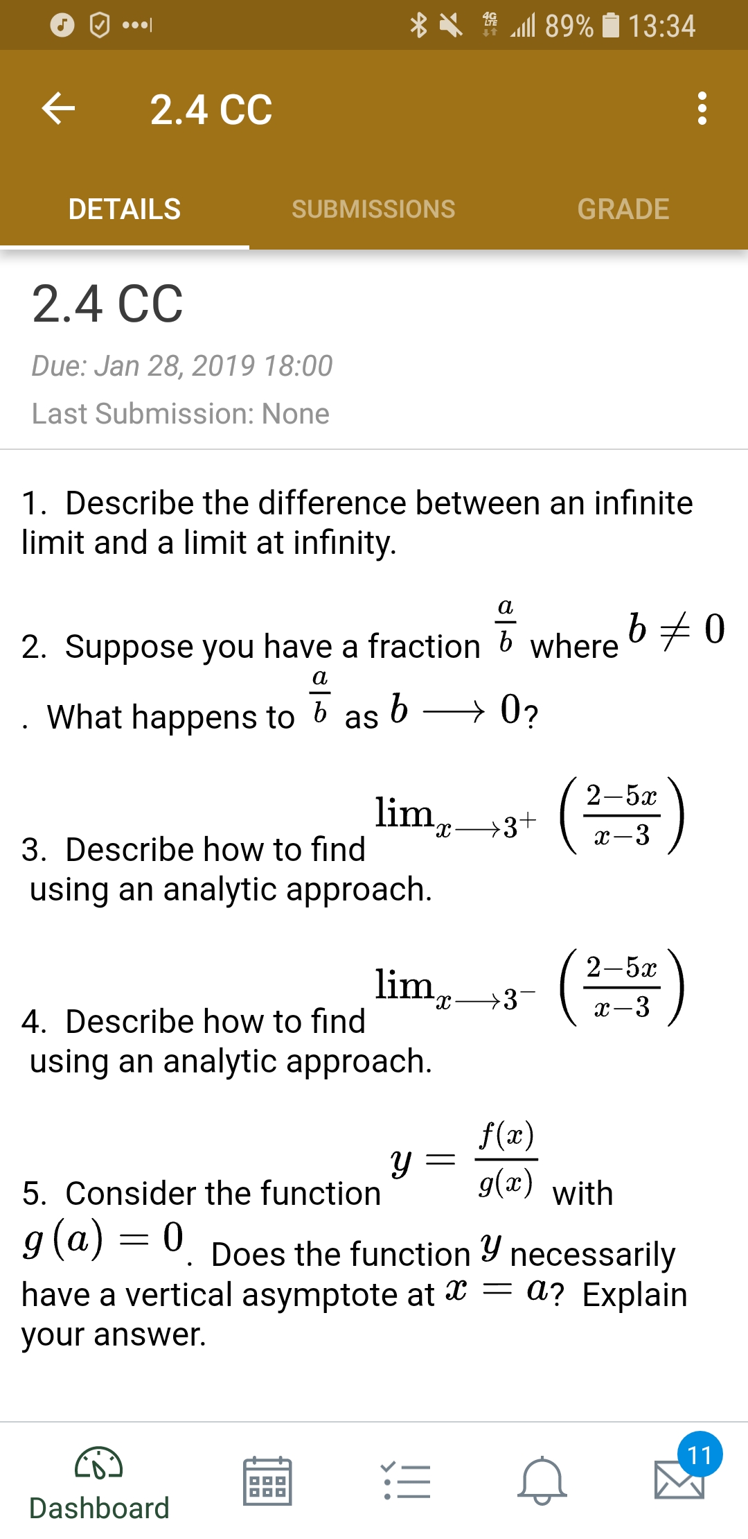 O.
X . "all 89% 13:34
< 2.4 CC
DETAILS
SUBMISSIONS
GRADE
2.4 CC
Due: Jan 28, 2019 18:00
Last Submission: None
1. Describe the difference between an infinite
limit and a limit at infinity
2. Suppose you have a fraction b where
What happens to b as
2-5x
3. Describe how to find
using an analytic approach
2-5x
lim, ->3
dc
4. Describe how to find
using an analytic approach
f(x)
y g(x) with
5. Consider the function
9(aj-0. Does the function y necessarily
have a vertical asymptote at x - a? Explain
our answer.
Dashboard
