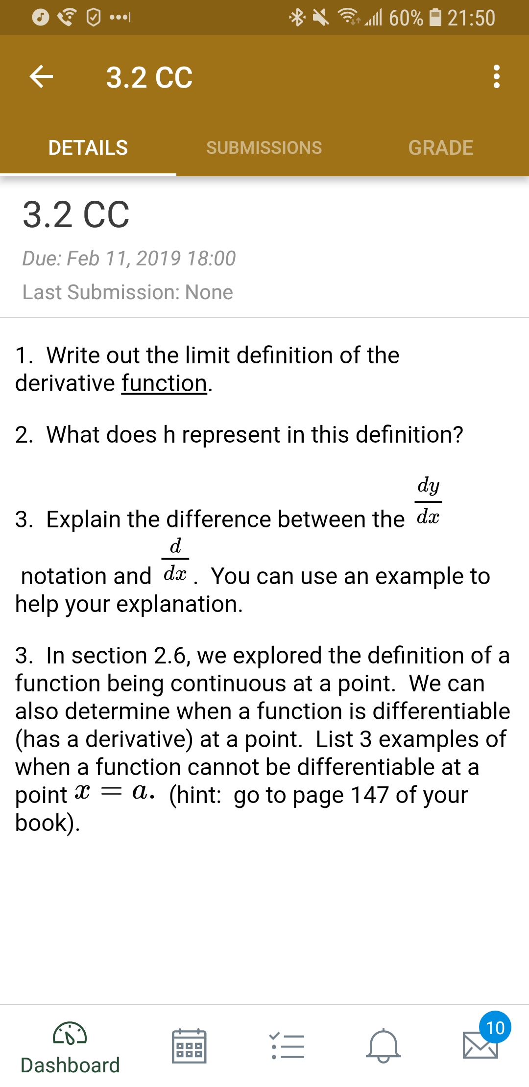 X .111 60% 21:50
< 3.2 cc
DETAILS
SUBMISSIONS
GRADE
3.2 CC
Due: Feb 11, 2019 18:00
Last Submission: None
1. Write out the limit definition of the
derivative function
2. What does h represent in this definition?
3. Explain the difference between the dx
notation and dx. You can use an example to
help your explanation
3. In section 2.6, we explored the definition of a
function being continuous at a point. We can
also determine when a function is differentiable
(has a derivative) at a point. List 3 examples of
when a function cannot be differentiable at a
point x - a. (hint: go to page 147 of your
book
Dashboard
