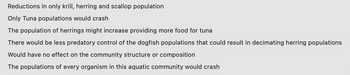 Reductions in only krill, herring and scallop population
Only Tuna populations would crash
The population of herrings might increase providing more food for tuna
There would be less predatory control of the dogfish populations that could result in decimating herring populations
Would have no effect on the community structure or composition
The populations of every organism in this aquatic community would crash