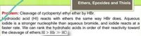 Ethers, Epoxides and Thiols
Proslem: Cleavage of cyclopentyl ethyl ether by HBr.
ydroiodic acid (HI) reacts with ethers the same way HBr does. Aqueous
iodide is a stronger nucleophile than aqueous bromide, and iodide reacts at a
faster rate. We can rank the hydrohalic acids in order of their reactivity toward
the cleavage of ethers: HI > HBr HCI
