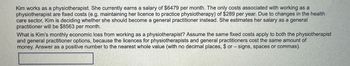 Kim works as a physiotherapist. She currently earns a salary of $6479 per month. The only costs associated with working as a
physiotherapist are fixed costs (e.g. maintaining her licence to practice physiotherapy) of $289 per year. Due to changes in the health
care sector, Kim is deciding whether she should become a general practitioner instead. She estimates her salary as a general
practitioner will be $8563 per month.
What is Kim's monthly economic loss from working as a physiotherapist? Assume the same fixed costs apply to both the physiotherapist
and general practitioner options, because the licences for physiotherapists and general practitioners cost the same amount of
money. Answer as a positive number to the nearest whole value (with no decimal places, $or - signs, spaces or commas).