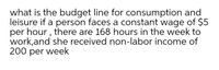 what is the budget line for consumption and
leisure if a person faces a constant wage of $5
per hour , there are 168 hours in the week to
work,and she received non-labor income of
200 per week
