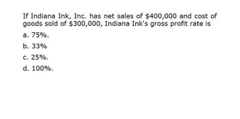 If Indiana Ink, Inc. has net sales of $400,000 and cost of
goods sold of $300,000, Indiana Ink's gross profit rate is
a. 75%.
b. 33%
c. 25%.
d. 100%.