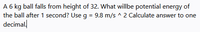 A 6 kg ball falls from height of 32. What willbe potential energy of
the ball after 1 second? Use g = 9.8 m/s ^ 2 Calculate answer to one
decimal!
