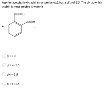 Aspirin (acetylsalicylic acid, structure below), has a pKa of 3.5. The pH at which
aspirin is most soluble is water is
OCOCH3
COOH
pH = 0
pH >> 3.5
pH = 3.5
pH << 3.5