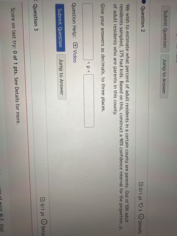 Submit Question
Question 2
We wish to estimate what percent of adult residents in a certain county are parents. Out of 500 adult
residents sampled, 375 had kids. Based on this, construct a 90% confidence interval for the proportion, p,
of adult residents who are parents in this county.
Give your answers as decimals, to three places.
►
Jump to Answer
1511-14
X Question 3
4757
< p <
Question Help: Video
Submit Question Jump to Answer
0/1 pt 3 Details
Score on last try: 0 of 1 pts. See Details for more.
0/1 pt
O Deta
argin of error M.E. that