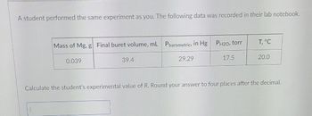 A student performed the same experiment as you. The following data was recorded in their lab notebook.
Mass of Mg, g Final buret volume, mL Pbarometric, in Hg PH20, torr
0.039
39.4
29.29
17.5
T, °C
20.0
Calculate the student's experimental value of R. Round your answer to four places after the decimal.