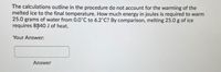 The calculations outline in the procedure do not account for the warming of the
melted ice to the final temperature. How much energy in joules is required to warm
25.0 grams of water from 0.0'C to 6.2'C? By comparison, melting 25.0 g of ice
requires 8340 J of heat.
Your Answer:
Answer
