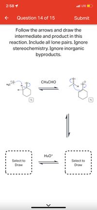 2:58 1
l LTE
Question 14 of 15
Submit
Follow the arrows and draw the
intermediate and product in this
reaction. Include all lone pairs. Ignore
stereochemistry. Ignore inorganic
byproducts.
CH3CHO
H3C
1
H3O*
Select to
Select to
Draw
Draw
