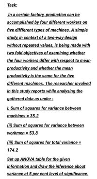 Task:
In a certain factory, production can be
accomplished by four different workers on
five diffferent types of machines. A simple
study, in context of a two-way design
without repeated values, is being made with
two fold objectives of examining whether
the four workers differ with respect to mean
productivity and whether the mean
productivity is the same for the five
different machines. The researcher involved
in this study reports while analysing the
gathered data as under :
i: Sum of squares for variance between
machines = 35.2
%3D
(ii) Sum of squares for variance between
workmen = 53.8
%3D
(iii) Sum of squares for total variance =
174.2
Set up ANOVA table for the given
information and draw the inference about
variance at 5 per cent level of significance.
