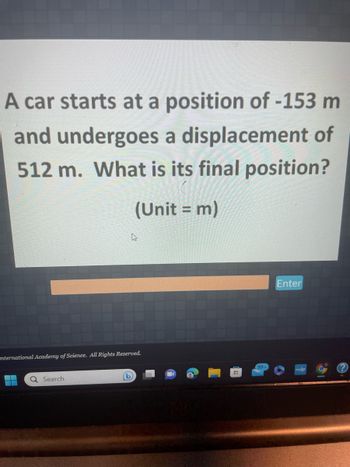 A car starts at a position of -153 m
and undergoes a displacement of
512 m. What is its final position?
(Unit = m)
International Academy of Science. All Rights Reserved.
Q Search
(L)
99+
Enter