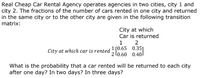 Real Cheap Car Rental Agency operates agencies in two cities, city 1 and
city 2. The fractions of the number of cars rented in one city and returned
in the same city or to the other city are given in the following transition
matrix:
City at which
Car is returned
2
1
City at which car is rented ! [0.65 0.35]
2 l0.60 0.40
1
What is the probability that a car rented will be returned to each city
after one day? In two days? In three days?
