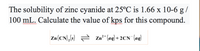 The solubility of zinc cyanide at 25°C is 1.66 x 10-6 g /
100 mL. Calculate the value of kps for this compound.
Zn(CN),(s) = Zn²* (ag) + 2CN (aq)
