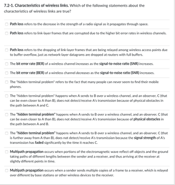 7.2-1. Characteristics of wireless links. Which of the following statements about the
characteristics of wireless links are true?
0
Path loss refers to the decrease in the strength of a radio signal as it propagates through space.
Path loss refers to link-layer frames that are corrupted due to the higher bit error rates in wireless channels.
Path loss refers to the dropping of link-layer frames that are being relayed among wireless access points due
to buffer overflow, just as network-layer datagrams are dropped at routers with full buffers.
The bit error rate (BER) of a wireless channel increases as the signal-to-noise ratio (SNR) increases.
The bit error rate (BER) of a wireless channel decreases as the signal-to-noise ratio (SNR) increases.
The "hidden terminal problem" refers to the fact that many people can never seem to find their mobile
phones.
The "hidden terminal problem" happens when A sends to B over a wireless channel, and an observer, C (that
can be even closer to A than B), does not detect/receive A's transmission because of physical obstacles in
the path between A and C.
The "hidden terminal problem" happens when A sends to B over a wireless channel, and an observer, C (that
can be even closer to A than B), does not detect/receive A's transmission because of physical obstacles in
the path between A and B.
The "hidden terminal problem" happens when A sends to B over a wireless channel, and an observer, C (that
is further away from A than B), does not detect/receive A's transmission because the signal strength of A's
transmission has faded significantly by the time it reaches C.
Multipath propagation occurs when portions of the electromagnetic wave reflect off objects and the ground
taking paths of different lengths between the sender and a receiver, and thus arriving at the receiver at
slightly different points in time.
Multipath propagation occurs when a sender sends multiple copies of a frame to a receiver, which is relayed
over different by base stations or other wireless devices to the receiver.