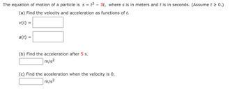 The equation of motion of a particle is s = t³ - 3t, where s is in meters and t is in seconds. (Assume t ≥ 0.)
(a) Find the velocity and acceleration as functions of t.
v(t) =
a(t) =
(b) Find the acceleration after 5 s.
m/s²
(c) Find the acceleration when the velocity is 0.
m/s²