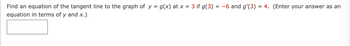 Find an equation of the tangent line to the graph of y = g(x) at x = 3 if g(3) = −6 and g'(3) = 4. (Enter your answer as an
equation in terms of y and x.)
