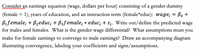 **Earnings Equation Exploration**

Consider an earnings equation (wage, dollars per hour) consisting of a gender dummy (female = 1), years of education, and an interaction term (female*educ):

\[ wage_i = \beta_0 + \beta_1 female_i + \beta_2 educ_i + \beta_3 female_i \ast educ_i + \epsilon_i. \]

### Key Points to Explore:

1. **Predicted Wages for Males and Females:**
   - For males (\(female = 0\)), the equation simplifies to:
     \[ wage_i = \beta_0 + \beta_2 educ_i + \epsilon_i. \]
   - For females (\(female = 1\)), the equation becomes:
     \[ wage_i = \beta_0 + \beta_1 + (\beta_2 + \beta_3) educ_i + \epsilon_i. \]

2. **Gender Wage Differential:**
   - The difference in predicted wages between males and females is:
     \[ \beta_1 + \beta_3 educ_i. \]

3. **Convergence Assumptions:**
   - To analyze convergence of female earnings to male earnings, assume that after a certain level of education, the earnings differential diminishes.
   - This would imply: \(\beta_1\) is negative or small, and \(\beta_3\) is positive, indicating that education has a larger impact on female wages than male wages.

4. **Diagram Illustration:**
   - **X-axis:** Years of Education
   - **Y-axis:** Wage
   - **Two lines showing wage vs. education:**
     - **Males:** Slope \(\beta_2\)
     - **Females:** Slope \(\beta_2 + \beta_3\)
   - Initial gap at zero education determined by \(\beta_1\), with convergence as education increases if \(\beta_3 > 0\).

### Considerations

- Analyze how education affects both genders differently.
- Explore policy implications on education's role in reducing the wage gap.