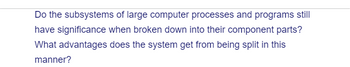 Do the subsystems of large computer processes and programs still
have significance when broken down into their component parts?
What advantages does the system get from being split in this
manner?