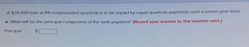 A $28,400 loan at 8% compounded quarterly is to be repaid by equal quarterly payments over a seven-year term.
a. What will be the principal component of the sixth payment? (Round your answer to the nearest cent.)
Principal
$