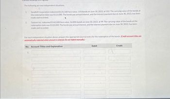 The following are two independent situations.
1
2
Sandhill Corporation redeemed $135,500 face value, 11% bands on June 30, 2022, at 102. The carrying value of the bonds at
the redemption date was $123,000. The bonds pay annual interest, and the interest payment due on June 30, 2022, has been
made and recorded.
1.
Tastove Inc. redeemed $142.000 face value, 16.00% bonds on June 30, 2022, at 99. The carrying value of the bonds at the
redemption date was $143,000. The bonds pay annual interest, and the interest payment due on June 30, 2022, has been
made and recorded.
For each independent situation above, prepare the appropriate journal entry for the redemption of the bonds. (Credit account titles are
automatically indented when amount is entered. Do not indent manually)
No. Account Titles and Explanation
Debit
Credit
00000