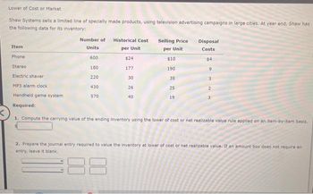 Lower of Cost or Market
Shaw Systems sells a limited line of specially made products, using television advertising campaigns in large cities. At year end, Shaw has
the following data for its inventory:
Item
Phone
Stereo
Electric shaver
MP3 alarm clock
Handheld game system
Required:
Number of
Units
600
180
220
430
570
Historical Cost
per Unit
$24
177
30
26
40
Selling Price
per Unit
$10
190
35
25
19
Disposal
Costs
$4
9
3
2
3
<
1. Compute the carrying value of the ending inventory using the lower of cost or net realizable value rule applied on an item-by-item basis.
2. Prepare the journal entry required to value the inventory at lower of cost or net realizable value. If an amount box does not require an
entry, leave it blank.
