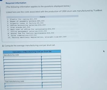 Required information
[The following information applies to the questions displayed below.]
Listed here are the costs associated with the production of 1,000 drum sets manufactured by TrueBeat.
1. Plastic for casing-$21,000
2. Wages of assembly workers-$85,000
3. Property taxes on factory-$6,000
4. Office accounting salaries-$32,000
Costs
5. Drum stands-$43,000
6. Rent cost of office for accountants-$36,000
7. Office management salaries-$160,000
8. Annual fee for factory maintenance-$16,000
9. Sales commissions-$18,000
10. Factory machinery depreciation, straight-line-$47,000
2. Compute the average manufacturing cost per drum set.
Calculation of Manufacturing Cost per Drum Set
Manufacturing costs
Total manufacturing costs