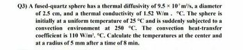 Q3) A fused-quartz sphere has a thermal diffusivity of 9.5 x 107 m²/s, a diameter
of 2.5 cm, and a thermal conductivity of 1.52 W/m. °C. The sphere is
initially at a uniform temperature of 25 °C and is suddenly subjected to a
convection environment at 250 °C. The convection heat-transfer
coefficient is 110 W/m². °C. Calculate the temperatures at the center and
at a radius of 5 mm after a time of 8 min.