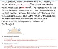 A cord passing over a pulley connects two masses, as
shown, where m, - 4.20 kg and m, - 600 kg The system accelerates
m2 = 6.00 kg.
with a magnitude of 0.64 m/s2. The coefficient of kinetic
friction between the masses and the incline is the same
for both masses. Assume the pulley is frictionless, and
the cord is massless. (Due to the nature of this problem,
do not use rounded intermediate values in your
calculations-including answers submitted in
WebAssign.)
m2
m,
35.0°
35.0°/
(a)
What is the coefficient of kinetic friction?
Draw free-body diagrams for both blocks and write Newton's second-law equations in the x and y-directions. Condense your four equations into
two by substituting, and solve the system of two equations for the two unknowns, uy and T.
(b)
What is the tension (in N) in the cord?
Draw free-body diagrams for both blocks and write Newton's second-law equations in the x- and y-directions. Condense your four equations into
two by substituting, and solve the system of two equations for the two unknowns, Hy and T. N
