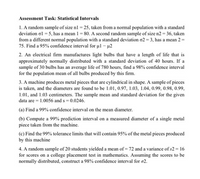 Assessment Task: Statistical Intervals
1. A random sample of size nl = 25, taken from a normal population with a standard
deviation ol = 5, has a mean 1 = 80. A second random sample of size n2 = 36, taken
from a different normal population with a standard deviation o2 = 3, has a mean 2 =
75. Find a 95% confidence interval for ul - u2
2. An electrical firm manufactures light bulbs that have a length of life that is
approximately normally distributed with a standard deviation of 40 hours. If a
sample of 30 bulbs has an average life of 780 hours, find a 98% confidence interval
for the population mean of all bulbs produced by this firm.
3. A machine produces metal pieces that are cylindrical in shape. A sample of pieces
is taken, and the diameters are found to be 1.01, 0.97, 1.03, 1.04, 0.99, 0.98, 0.99,
1.01, and 1.03 centimeters. The sample mean and standard deviation for the given
data are = 1.0056 and s = 0.0246.
(a) Find a 99% confidence interval on the mean diameter.
(b) Compute a 99% prediction interval on a measured diameter of a single metal
piece taken from the machine.
(c) Find the 99% tolerance limits that will contain 95% of the metal pieces produced
by this machine
4. A random sample of 20 students yielded a mean of = 72 and a variance of s2 = 16
for scores on a college placement test in mathematics. Assuming the scores to be
normally distributed, construct a 98% confidence interval for a2.
