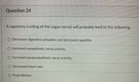 Question 24
A vagotomy (cutting of the vagus nerve) will probably lead to the following:
O Decreased digestive activation and decreased appetite.
O Increased sympathetic nerve activity.
O Increased parasympathetic nerve activity.
O Decreased heart rate.
O Pupil dilation.
