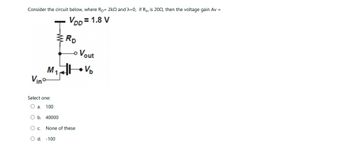 Consider the circuit below, where Rp= 2k2 and λ=0, if Rin is 2002, then the voltage gain Av =
VDD=1.8 V
M₁
Vino
T
Select one:
O a. 100
O b. 40000
ERD
O C.
O d. -100
None of these
Vout
V₂