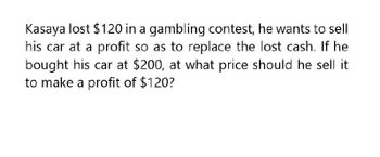 Kasaya lost $120 in a gambling contest, he wants to sell
his car at a profit so as to replace the lost cash. If he
bought his car at $200, at what price should he sell it
to make a profit of $120?