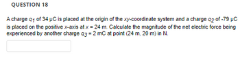 QUESTION 18
A charge q1 of 34 µC is placed at the origin of the xy-coordinate system and a charge 92 of -79 μC
is placed on the positive x-axis at x = 24 m. Calculate the magnitude of the net electric force being
experienced by another charge q3 = 2 mC at point (24 m, 20 m) in N.