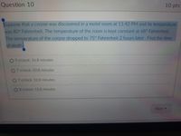 Question 10
10pts
Suppose that a corpse was discovered in a motel room at 11:42 PM and its temperature
was 80° Fahrenheit. The temperature of the room is kept constant at 68° Fahrenheit.
The temperature of the corpse dropped to 75° Fahrenheit 2 hours later. Find the time
of death
9 o'clock: 26.8 minutes
07 o'clock: 33.8 minutes
07 o'clock: 52.8 minutes
O8o'clock: 13.8 minutes
Next

