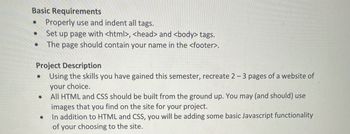 Basic Requirements
•
Properly use and indent all tags.
Set up page with <html>, <head> and <body> tags.
The page should contain your name in the <footer>.
Project Description
•
Using the skills you have gained this semester, recreate 2-3 pages of a website of
your choice.
· All HTML and CSS should be built from the ground up. You may (and should) use
·
images that you find on the site for your project.
In addition to HTML and CSS, you will be adding some basic Javascript functionality
of your choosing to the site.