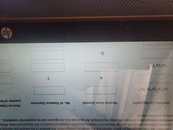 Complete the following table by either identifying the electron configuration, the symbol of the neutral (no charge) a
number of valence electrons, and/or the normal valence (common number of bonds) in the spaces provided. Form
electron configuration answers like this: 1s22s22p4, for example (i.e. no spaces and no superscript notations). A
able is provided below:
Electron Configuration
1s²2s²2p63s23p³
1s²2s²2p²
Neutral Atom Symbol
N
Si
No. of Valence Electrons
5
Normal Valer
number of ba
hp