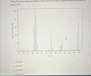 Using the mass spectrum below select the most likely fragment that produc
peak at 57:
100
Relative Intensity
80-
40
20
0-
10 15 20 25 30 35
OC₂H4O+
C3HO+
C₂HO₂+
CH₂O3+
40
45 50
m/z
55
60
65 70
75