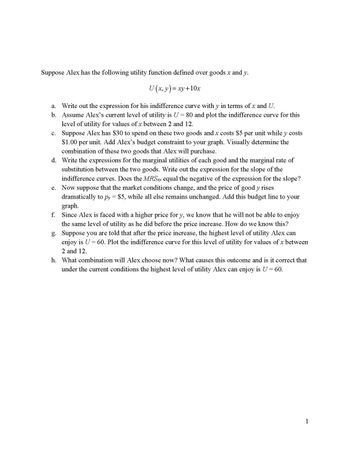 Suppose Alex has the following utility function defined over goods x and y.
U (x, y) = xy+10x
a. Write out the expression for his indifference curve with y in terms of x and U.
b. Assume Alex's current level of utility is U = 80 and plot the indifference curve for this
level of utility for values of x between 2 and 12.
c.
Suppose Alex has $30 to spend on these two goods and x costs $5 per unit while y costs
$1.00 per unit. Add Alex's budget constraint to your graph. Visually determine the
combination of these two goods that Alex will purchase.
d. Write the expressions for the marginal utilities of each good and the marginal rate of
substitution between the two goods. Write out the expression for the slope of the
indifference curves. Does the MRSxy equal the negative of the expression for the slope?
e. Now suppose that the market conditions change, and the price of good y rises
dramatically to py = $5, while all else remains unchanged. Add this budget line to your
graph.
f.
Since Alex is faced with a higher price for y, we know that he will not be able to enjoy
the same level of utility as he did before the price increase. How do we know this?
g. Suppose you are told that after the price increase, the highest level of utility Alex can
enjoy is U = 60. Plot the indifference curve for this level of utility for values of x between
2 and 12.
h. What combination will Alex choose now? What causes this outcome and is it correct that
under the current conditions the highest level of utility Alex can enjoy is U = 60.
1