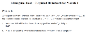 Managerial Econ Required Homework for Module 1
Problem 1:
-
A company's revenue function can be defined as; TR = Price (P) × Quantity Demanded (Q). If
the ordinary demand function for your firm is Q = 75 – 0.4P where Q is monthly output:
a. Show that MR will be less than AR for any positive level of Q. Why is
that?
b. What is the quantity level that maximizes total revenue? What is the price?