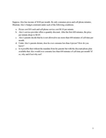 Suppose Alex has income of $100 per month. He only consumes pizza and cell phone minutes.
Illustrate Alex's budget constraint under each of the following conditions.
a. Pizzas cost $10 each and cell phone service cost $0.10 per minute.
b. Alex's service provider offers a quantity discount. After the first 600 minutes, the price
per minute drops to $0.05.
c. Alex's parents decide that he is not allowed to use more than 600 minutes of cell time per
month.
d.
Under Alex's parents dictate, does he ever consume less than 4 pizzas? How do you
know?
e. Is it possible that without the mandate from his parents but with the discount phone plan
available that Alex would ever consume less than 600 minutes of cell time per month? If
so, why and if not why not?
1