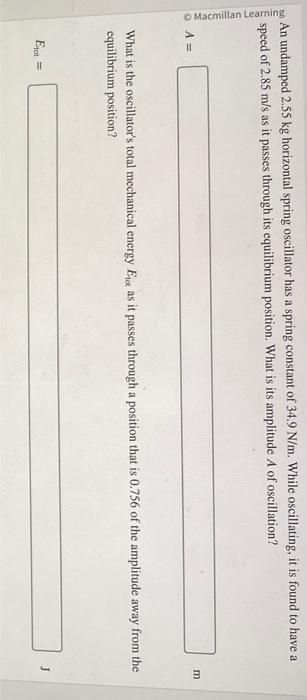 Macmillan Learning
An undamped 2.55 kg horizontal spring oscillator has a spring constant of 34.9 N/m. While oscillating, it is found to have a
speed of 2.85 m/s as it passes through its equilibrium position. What is its amplitude A of oscillation?
A =
m
What is the oscillator's total mechanical energy Eot as it passes through a position that is 0.756 of the amplitude away from the
equilibrium position?
Et=
