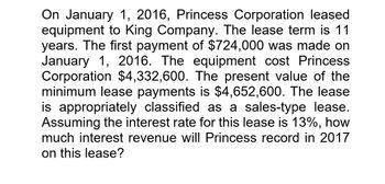 On January 1, 2016, Princess Corporation leased
equipment to King Company. The lease term is 11
years. The first payment of $724,000 was made on
January 1, 2016. The equipment cost Princess
Corporation $4,332,600. The present value of the
minimum lease payments is $4,652,600. The lease
is appropriately classified as a sales-type lease.
Assuming the interest rate for this lease is 13%, how
much interest revenue will Princess record in 2017
on this lease?