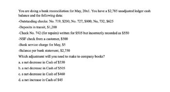 You are doing a bank reconciliation for May, 20x1. You have a $2,785 unadjusted ledger cash
balance and the following data:
-Outstanding checks: No. 719, $200; No. 727, $800; No, 732, $625
-Deposits in transit, $1,200
-Check No. 742 (for repairs) written for $505 but incorrectly recorded as $550
-NSF check from a customer, $500
-Bank service charge for May, $5
-Balance per bank statement, $2,750
Which adjustment will you need to make to company books?
a. a net decrease in Cash of $550
b. a net decrease in Cash of $505
c. a net decrease in Cash of $460
d. a net increase in Cash of $45