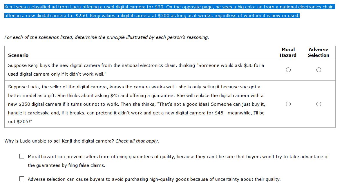 Kenji sees a classified ad from Lucia offering a used digital camera for $30. On the opposite page, he sees a big color ad from a national electronics chain
offering a new digital camera for $250. Kenji values a digital camera at $300 as long as it works, regardless of whether it is new or used.
For each of the scenarios listed, determine the principle illustrated by each person's reasoning.
Moral
Adverse
Scenario
Hazard
Selection
Suppose Kenji buys the new digital camera from the national electronics chain, thinking "Someone would ask $30 for a
used digital camera only if it didn't work well."
Suppose Lucia, the seller of the digital camera, knows the camera works well-she is only selling it because she got a
better model as a gift. She thinks about asking $45 and offering a guarantee: She will replace the digital camera with a
new $250 digital camera if it turns out not to work. Then she thinks, "That's not a good idea! Someone can just buy it,
handle it carelessly, and, if it breaks, can pretend it didn't work and get a new digital camera for $45-meanwhile, I'll be
out $205!"
Why is Lucia unable to sell Kenji the digital camera? Check all that apply.
O Moral hazard can prevent sellers from offering guarantees of quality, because they can't be sure that buyers won't try to take advantage of
the guarantees by filing false claims.
O Adverse selection can cause buyers to avoid purchasing high-quality goods because of uncertainty about their quality.
