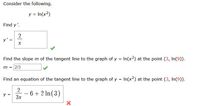 Consider the following.
y = In(x2)
Find y'.
2
y' =
Find the slope m of the tangent line to the graph of y = In(x2) at the point (3, In(9)).
m = 2/3
Find an equation of the tangent line to the graph of y = In(x2) at the point (3, In(9)).
2
y =
6 + 2 In(3)
-
3x
